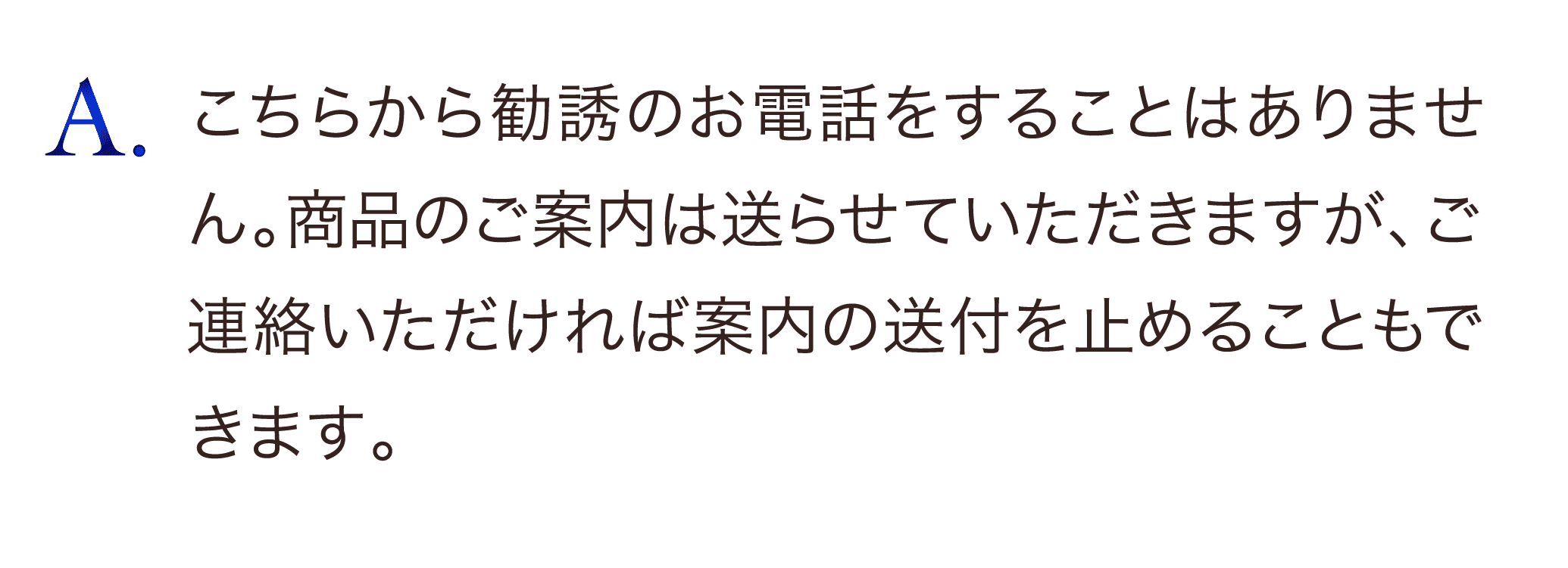 こちらから勧誘のお電話をすることはありません。商品のご案内は送らせていただきますが、ご連絡いただければ案内の送付も止めることもできます。
