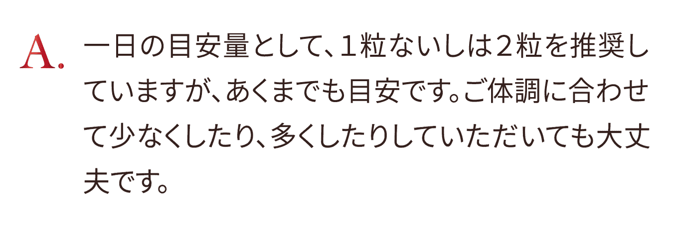 1日の目安量として、1粒ないしは2粒を推奨していますが、あくまでも目安です。ご体調に合わせて少なくしたり、多くしたりしていただいても大丈夫です。