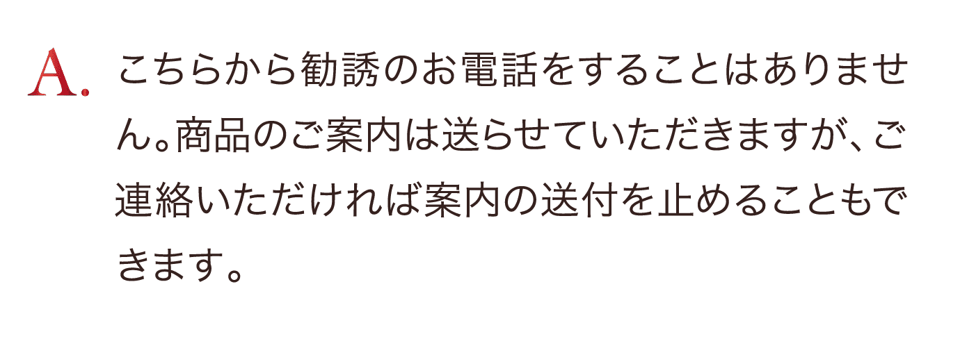 こちらから勧誘のお電話をすることはありません。商品のご案内は送らせていただきますが、ご連絡いただければ案内の送付も止めることもできます。