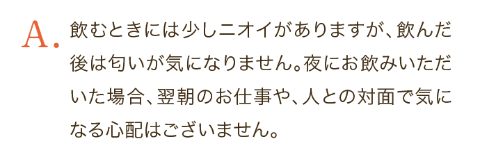 飲むときには少しニオイがありますが、飲んだ後は匂いが気になりません。夜にお飲みいただいた場合、翌朝のお仕事や、人との対面で気になる心配はございません。