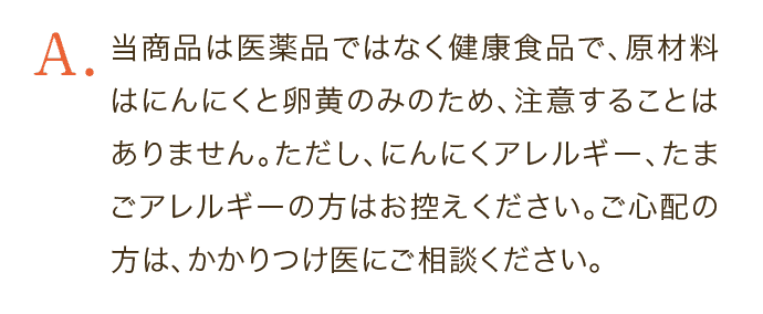 当商品は医薬品ではなく健康食品で、原材料はにんにくと卵黄のみのため、注意することはありません。ただし、にんにくアレルギー、たまごアレルギーの方はお控えください。ご心配の方は、かかりつけ医にご相談ください。