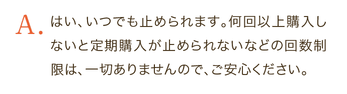 はい、いつでも止められます。何回以上購入しないと定期購入が止められないなどの回数制限は、一切ありませんので、ご安心ください。