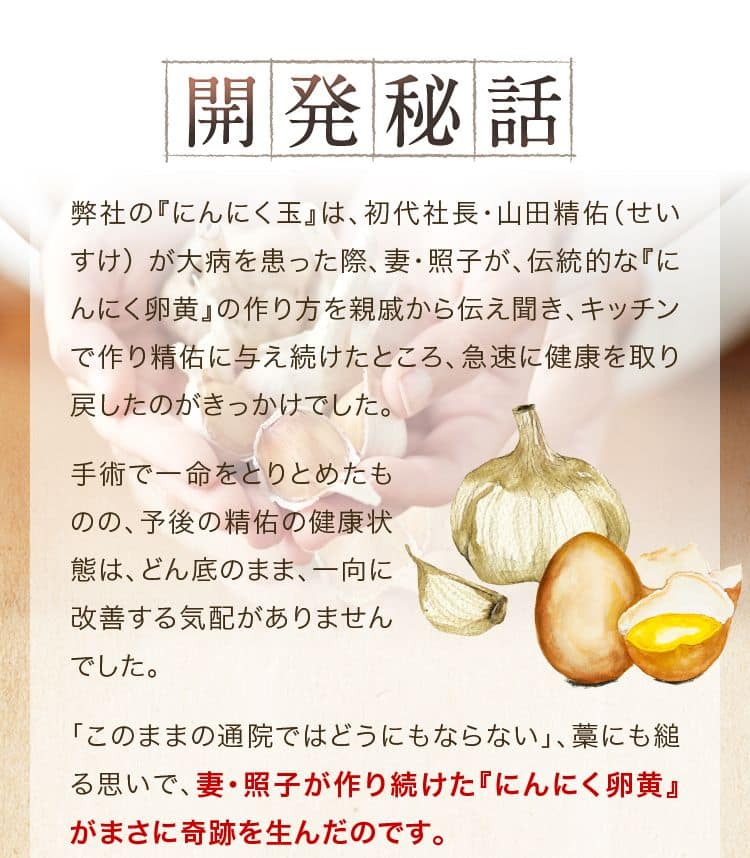 開発秘話弊社の『にんにく玉ゴールド』 は、初代社長・山田精佑(せいすけ)の当時の体調が発端です。 その際、妻の照子が､ 伝統的な 「にんにく卵黄」 の作り方を親戚から伝え聞き、 手作りしたものを、数ヶ月にわたり夫に与え続けました。すると、夫の精佑は、急速に元気を取り戻していったのです。伝統的な製法を忠実に守り本物の『にんにく卵黄』を昭和40年代ごろまで、南九州を中心に各家庭で作られ続けてきた 『にんにく卵黄』。 しかし、その製造の大変さから、各家庭から徐々に姿を消していきました。 そこで、私たちは『にんにく玉ゴールド』を製造･販売することにしたのです。 その経緯はすでにお伝えしたとおりです。伝統的な製法を忠実に守っ
て作った、本物の『にんにく卵黄』 を､ぜひ皆さまの健康にお役立てください。