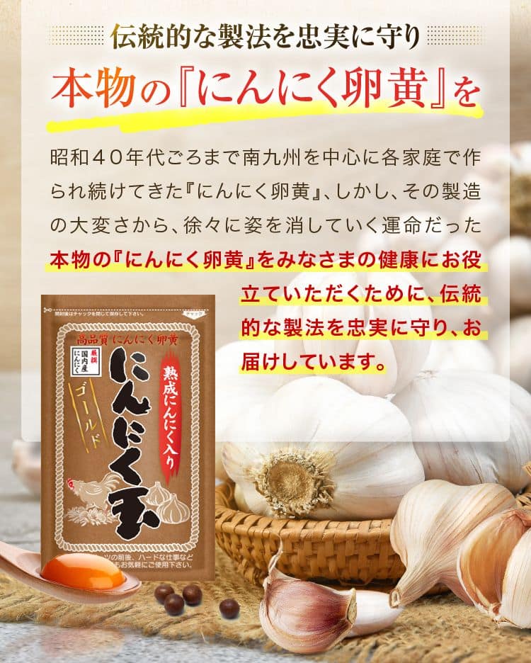 伝統的な製法を忠実に守り本物の『にんにく卵黄』 を昭和40年代ごろまで南九州を中心に各家庭で作られ続けてきた 『にんにく卵黄』、 しかし、 その製造の大変さから、 徐々に姿を消していく運命だった本物の『にんにく卵黄』 をみなさまの健康にお役立ていただくために、伝統的な製法を忠実に守り、お届けしています。