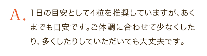 1日の目安として4粒を推奨していますが、あくまでも目安です。ご体調に合わせて少なくしたり、多くしたりしていただいても大丈夫です。