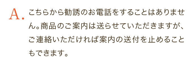 こちらから勧誘のお電話をすることはありません。商品のご案内は送らせていただきますが、ご連絡いただければ案内の送付を止めることもできます。