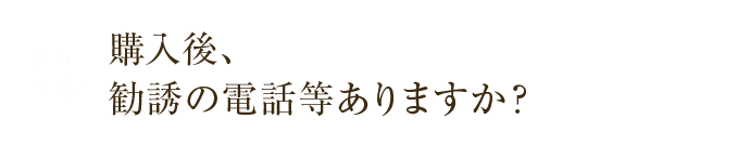 購入後、勧誘の電話等ありますか？