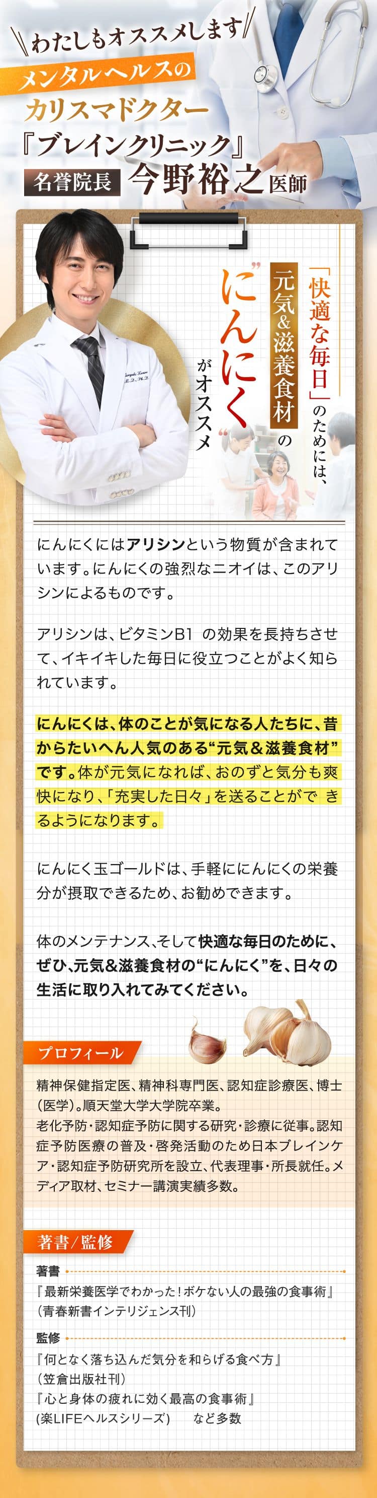 メンタルヘルスのカリスマドクターもお薦めします!ブレインケアクリニック名誉院長 今野 裕之 医師　健康維持にニンニクを活用しましょう。にんにくにはアリシンという物質が含まれています。このアリシンは特有の強いにおいをもつ化合物で、ビタミンB1の効果を長持ちさせて、イキイキした毎日に役立つことがよく知られています。また､にんにくには、 中高年の生活習慣対策に繋がるといった、さまざまな効果が報告されています。 心身が健康であれば年齢を重ねてもハリのある毎日を送ることができ、今までとは違った爽快で歓びにみちた日々を過ごすことが出来るでしょう。にんにくを日々の生活に上手に取り入れて、健康維持に役立ててください。プロフィール精神保健指定医、精神科専門医、認知症診療医、 博士(医学)。 順天堂大学大学院卒業。老化予防・認知症予防に関する研究・診療に従事。 認知症予防医療の普及・啓発活動のため日本ブレインケア・認知症予防研究所を設立、代表理事・所長就任。 メディア取材、セミナー講演実績多数。著書/監修著書「最新栄養医学でわかった! ボケない人の最強の食事術」監修「何となく落ち込んだ気分を和らげる食べ方｣、「心と身体の疲れに効く最高の食事術」 など多数