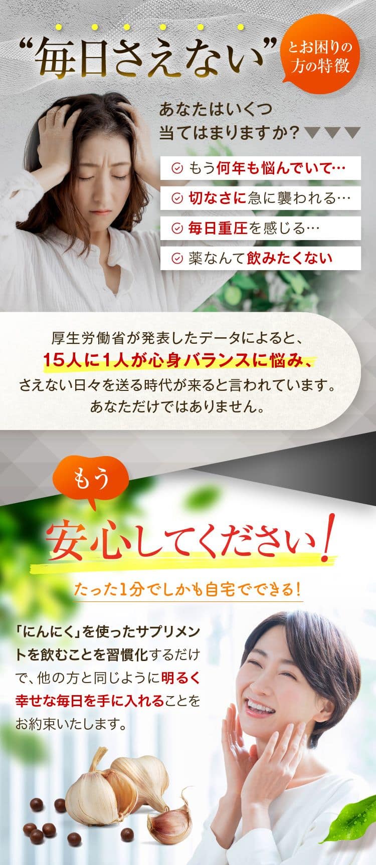 “毎日さえない”とお困りの方の特徴 あなたはいくつ当てはまりますか?もう何年も悩んでいて……切なさに急に襲われる・・・毎日重圧を感じる・・・薬なんて飲みたくない厚生労働省が発表したデータによると、15人に1人が心身バランスに悩み、さえない日々を送る時代が来ると言われています。あなただけではありません。もう安心してください!たった1分でしかも自宅でできる!「にんにく」を使ったサプリメントを飲むことを習慣化するだけで、他の方と同じように明るく幸せな毎日を手に入れることをお約束いたします。