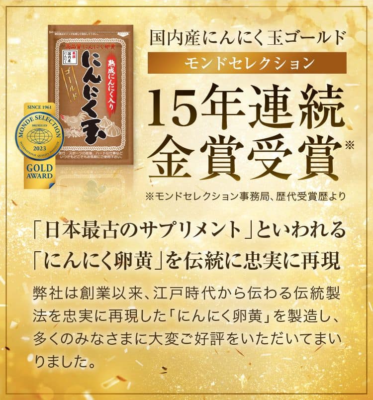 14年連続金賞受賞※モンドセレクション事務局、歴代受賞歴よりハモンドセレクションとは、最も歴史ある世界的な食品品評会です。「日本最古のサプリメント」といわれる「にんにく卵黄」を、伝統に忠実に再現弊社は創業以来、江戸時代から伝わる伝統製法を忠実に再現した「にんにく卵黄」を製造し、多くのみなさまに大変ご好評をいただいてまいりました。