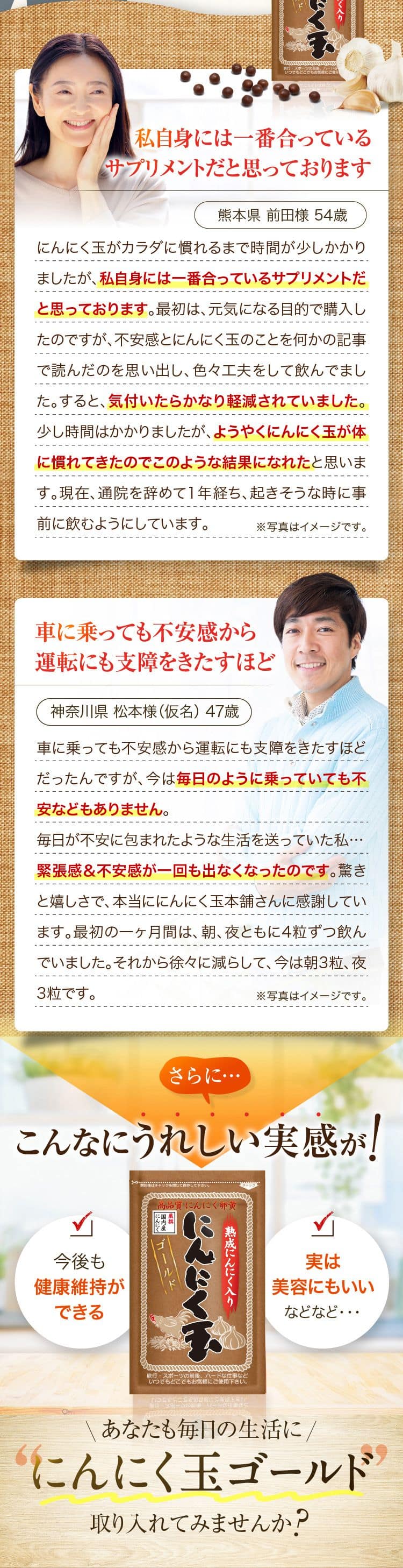 私自身には一番合っているサプリメントだと思っております熊本県 前田様 54歳にんにく玉がカラダに慣れるまで時間が少しかかりましたが､私自身には一番合っているサプリメントだと思っております。 最初は、 元気になる目的で購入したのですが､不安感とにんにく玉のことを何かの記事で読んだのを思い出し、 色々工夫をして飲んでました。すると､ 気付いたらかなり軽減されていました。少し時間はかかりましたが、ようやくにんにく玉が体に慣れてきたのでこのような結果になれたと思います。 現在､通院を辞めて1年経ち、 起きそうな時に事前に飲むようにしています。※写真はイメージです。車に乗っても不安感から運転にも支障をきたすほど神奈川県 松本様 (仮名) 47歳車に乗っても不安感から運転にも支障をきたすほどだったんですが、 今は毎日のように乗っていても不安などもありません。毎日が不安に包まれたような生活を送っていた私・・・緊張感&不安感が一回も出なくなったのです。驚きと嬉しさで、 本当ににんにく玉本舗さんに感謝しています。最初の一ヶ月間は、朝、夜ともに4粒ずつ飲んでいました。それから徐々に減らして、今は朝3粒、夜3粒です。※写真はイメージです。さらに…こんなにうれしい実感が！今後も健康維持ができる 実は美容にもいい などなど・・・ あなたも毎日の生活ににんにく玉ゴールド取り入れてみませんか？