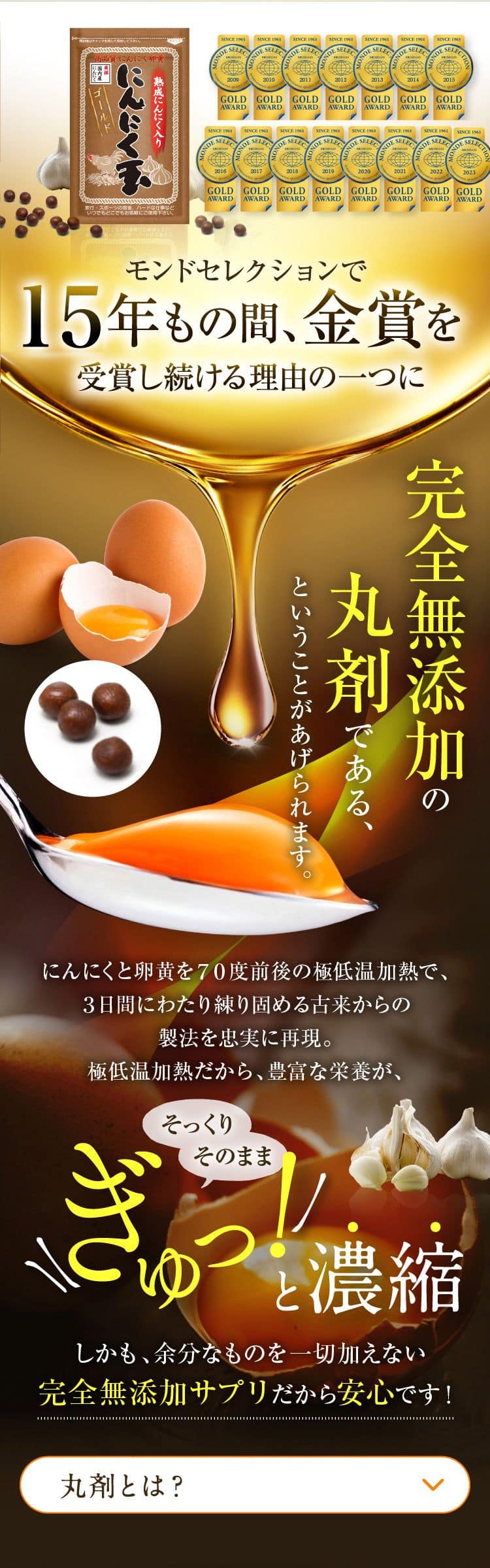 モンドセレクション14年もの間、金賞を受賞し続ける理由の一つに完全無添の丸剤であるということがあげられます。にんにくと卵黄を70度前後の超低温過熱で、3日間にわたり練り固める古来からの製法を忠実に再現。極低温過熱だから、豊富な栄養素がそっくりそのままぎゅっ！と濃縮。しかも、余分なものを一切加えない完全無添加サプリだから安心です!