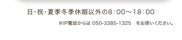 日・祝・夏季冬季休暇以外の8：00～18：00 ※IP電話からは 050-3385-1325 をお使いください。