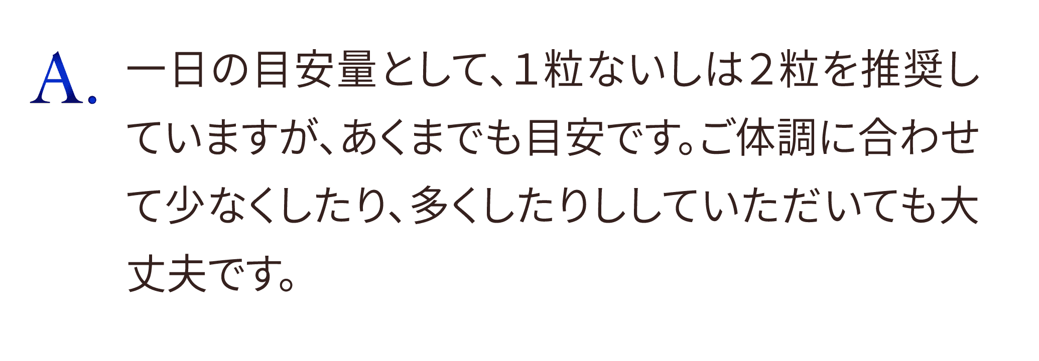 1日の目安量として、1粒ないしは2粒を推奨していますが、あくまでも目安です。ご体調に合わせて少なくしたり、多くしたりしていただいても大丈夫です。