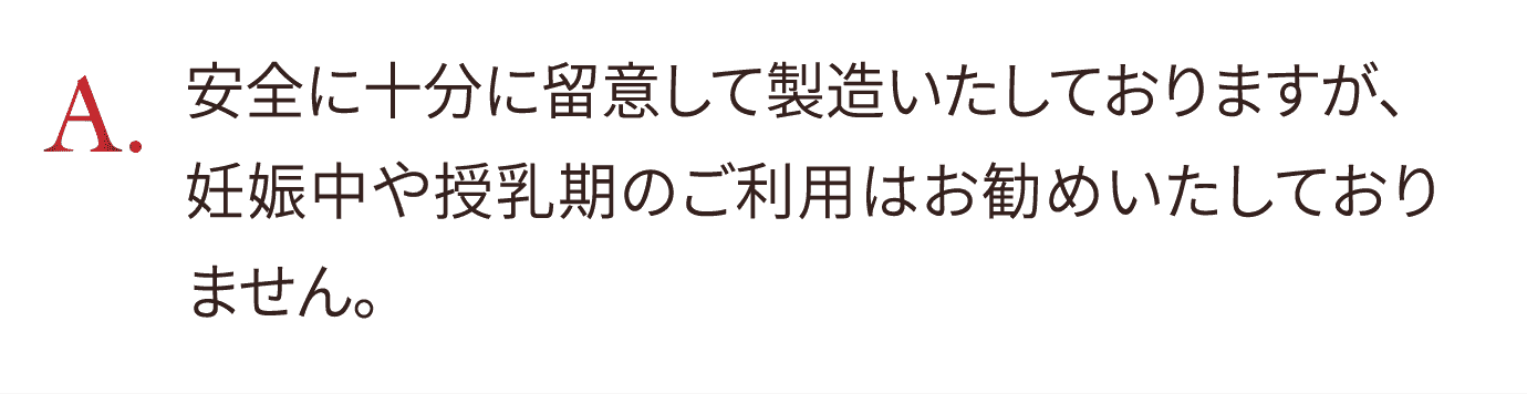 安全に十分に留意して製造いたしておりますが、妊娠中は授乳期のご利用はお勧めいたしておりません。