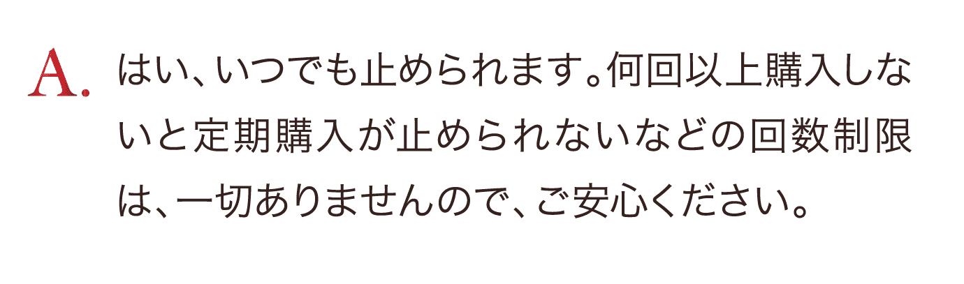 はい、いつでも止めれます。何回以上購入しないと定期購入が止められないなどの回数制限は一切ありませんので、ご安心ください。
