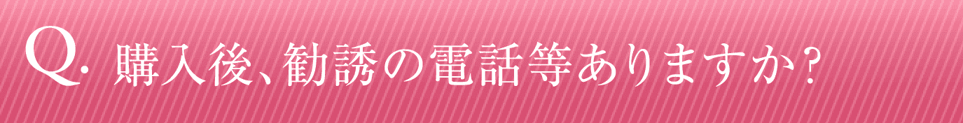 購入後、勧誘の電話等ありますか？